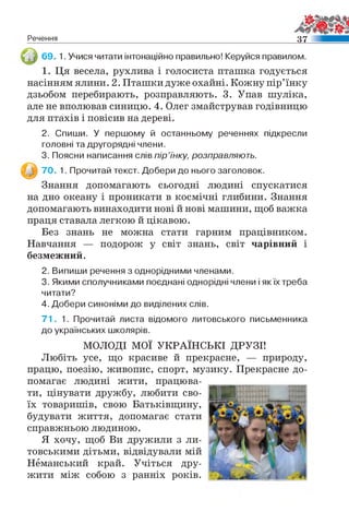 Речення 3 7
69. 1. Учися читати інтонаційно правильно! Керуйся правилом.
1. Ця весела, рухлива і голосиста пташка годується
насінням ялини. 2. Пташки дуже охайні. Кожну пір’їнку
дзьобом перебирають, розправляють. 3. Упав шуліка,
але не вполював синицю. 4. Олег змайстрував годівницю
для птахів і повісив на дереві.
2. Спиши. У першому й останньому реченнях підкресли
головні та другорядні члени.
3. Поясни написання слів пір’їнку, розправляють.
70. 1. Прочитай текст. Добери до нього заголовок.
Знання допомагають сьогодні людині спускатися
на дно океану і проникати в космічні глибини. Знання
допомагають винаходити нові й нові машини, щоб важка
праця ставала легкою й цікавою.
Без знань не можна стати гарним працівником.
Навчання — подорож у світ знань, світ чарівний і
безмежний.
2. Випиши речення з однорідними членами.
3. Якими сполучниками поєднані однорідні члени і якїх треба
читати?
4. Добери синоніми до виділених слів.
7 1 . 1 . Прочитай листа відомого литовського письменника
до українських школярів.
МОЛОДІ МОЇ УКРАЇНСЬКІ ДРУЗІ!
Любіть усе, що красиве й прекрасне, — природу,
працю, поезію, живопис, спорт, музику. Прекрасне до­
помагає людині жити, працюва­
ти, цінувати дружбу, любити сво­
їх товаришів, свою Батьківщину,
будувати життя, допомагає стати
справжньою людиною.
Я хочу, щоб Ви дружили з ли­
товськими дітьми, відвідували мій
Німанський край. Учіться дру­
жити між собою з ранніх років.
 