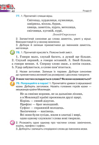 4 2 Розділ 4
77. 1. Прочитай і спиши вірш.
Снігопад, хурделиця, кужелиця,
завірюха, віхола, буран,
хвища, заметіль, пурга, метелиця,
сніговиця, хуговій, кура.
Леонід Стрельник
2. Запам’ятай синоніми до слова заметіль, ужиті у вірші.
Використовуй їх у своєму мовленні.
3. Добери й запиши прикметники до іменників заметіль,
метелиця.
78. 1. Прочитай прислів’я. Поясни їхній зміст.
1. Говори мало, слухай багато, а думай ще більше.
2. Слухай перший, а говори останній. 3. Знай більше,
а говори менше. 4. Спершу слово зваж, а потім скажи.
5. Удар забувається, а слово пам’ятається.
2. Назви антоніми. Запиши їх парами. Добери синоніми
до прикметника великий (за розміром) і дієслова говорити.
З яких частин складається слово? Як вони називаються?
79. Попрацюйте в парах! 1. Прочитайте уривок із віршованої
казки. Доберіть заголовок. Назвіть головних героїв казки —
мешканців країни Мовляндія.
Не за синіми морями, не за дальніми лісами,
а в Мовляндії країні проживали друзі щирі.
Корінь — сивий дідуган.
Префікс — брат молодший.
Суфікс — справжній молодець.
Закінчення — накінець.
Всі вони були сусіди, жили в злагоді і мирі,
один одному служили і слова нові творили.
2. Розкажіть одне одному про частини слова: закінчення,
корінь, префікс і суфікс.
3. Доберіть і запишіть споріднені слова до іменника мова.
 