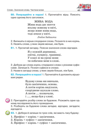 Слово. Значення слова. Частини мови 4 3
80. Попрацюйте в парах! 1. Прочитайте вірш. Поясніть
одне одному його заголовок.
ЖИВА ВОДА
Жива вода дає життя
всьому живому в світі,
якщо живе жива вода,
тоді земля у квіті.
Любов Забашта
2. Випишіть із вірша споріднені слова. Позначте в них корінь.
3. Назвіть слова, у яких звуків менше, ніж букв.
8 1 . 1. Прочитай загадку. Поясни значення слова-відгадки.
Я у кожній деревинці,
квітці, кущику, травинці.
У класі ж на уроці мови
ти побачиш мене в слові.
2. Добери до слова корінь споріднені слова з різними суфік­
сами. Запиши їх. Познач суфікси в словах.
3. Назви в загадці слова, у яких звуків більше, ніж букв.
82. Попрацюйте в парах! 1. Прочитайте й доповніть віршо­
вані рядки.
Будову слова ми вивчали,
було закінчення, основа.
А потім корінь виділяли,
споріднене шукали слово.
А потім ... позначали,
і ..., якщо був у слові.
2. Пригадайте розбір слова за будовою. Розкажіть одне од­
ному послідовність його проведення.
3. Розберіть за будовою слова загадка, відгадка, загадати,
відгадати.
83. 1. Добери й запиши по троє слів, які мають таку будову:
1. Префікс + корінь + закінчення.
2. Корінь + суфікс + закінчення.
3. Префікс + корінь + суфікс + закінчення.
 