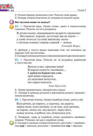 4 4 Розділ 4
2. Познач будову записаних слів. Поясни свою думку.
3. Склади словосполучення зі словами останньої групи.
Які частини мови ти знаєш?
84. 1. Прочитай вірш. Назви слова, ужиті в переносному
значенні. Поясни, як ти їх розумієш.
Я дітям скажу, відкриваючи мудрість граматик:
— Погляньте, хороші, на істину цю не здаля —
у слові тополя і в слові високому мати
є спільна основа і корінь єдиний — земля.
Геннадій Мороз
2. Добери з тексту вірша приклади слів, які належать до
відомих тобі частин мови.
3. Склади й запиши речення з іменником мати ідієсловом мати.
85. 1. Прочитай вірш. Поясни, як ти розумієш виділений
у тексті вислів.
Багата в нас, красива мова!
В народі кажуть: калинова...
Є райдуги барвистих слів,
щоб ними передати
усі відтінки почуттів,
все гарно описати.
Інна Кульська
2. Назви прикметники, використані у вірші.
3. Склади й запиши речення з іменником калина і прикмет­
ником калинова.
86. 1. Прочитай лічилку. Назви службові слова, ужиті в ній.
Біля річки, до порогу, у садочку, на дорогу,
перед сном, коло хатини, із-за гаю, для дитини,
за горою, попід ліс, від матусі, через міст,
понад полем, в небеса: ось лічилочка уся.
2. Поміркуй, чому ці службові слова називають приймен­
никами. Розкажи, які ще є службові слова.
3. Склади й запиши словосполучення: дієслово + приймен­
ник над + іменник; дієслово + прийменник під +іменник.
 