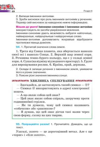 4 8 Розділ 4
2. Випиши іменники-антоніми.
3. Зроби висновок про роль іменників-антонімів у реченнях.
Перевір свій висновок за наведеною нижче інформацією.
Візьми до уваги! Іменники-синоніми й іменники-антоніми
використовують як засоби увиразнення мовлення.
Іменники-синоніми дають можливість вибрати найточніше,
найвиразніше, найдоцільніше і найдоречніше слово.
Іменники-антоніми допомагають яскравіше відобразити
протилежні явища довкілля.
94. 1. Прочитай значення слова земля.
1. Третя від Сонця планета, яка обертається навколо
своєї осі і навколо Сонця. 2. Верхній шар земної кори.
3. Речовина темно-бурого кольору, що є у складі земної
кори. 4. Суша (на відміну від водяного простору). 5. Ґрунт
для вирощування рослин. 6. Країна, край, держава.
2. Склади й запиши речення з іменником земля, уживаючи
його в різних значеннях.
3. Поясни різні значення іменника сонце.
тттттт х в и л и н к а с п іл к у в а н н я шттттт
— Здогадайся, де застосовують такий символ — @ ?
— Символ @ використовують в адресі електронної
пошти.
— А що являє собою цей знак?
— Цей знак являє собою спіраль, закручену проти
годинникової стрілки.
— Як ти думаєш, чому цей символ називають
«собачкою» або «равликом»?
— Я думаю, що цей знак дістав такі назви через
свою форму, схожу на цих тварин.
95. Попрацюйте разом! 1. Прочитайте. Доведіть, що це
текст.
Узагалі, золото — це дорогоцінний метал. Але є ще
«чорне» і «біле золото».
 