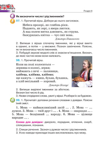 5 0 Розділ 4
Як визначити число і рід іменників?
97. 1. Прочитай вірш. Добери до нього заголовок.
Небеса прозорі, як глибінь ріки.
Падають, як зорі, з явора листки.
А над полем нитка дзвонить, як струна.
Зажурилась квітка — чує сніг вона.
Дмитро Павличко
2. Випиши з вірша спочатку іменники, які у вірші вжито
в однині, а потім — у множині. Познач закінчення. Поясни,
як ти визначаєш число іменників.
3. Побудуй звукові моделі слів зі знаком м’якшення. Визнач,
до яких частин мови вони належать.
98. 1. Прочитай вірш.
Коли на полі колоситься —
зернина в колосі, зерня;
виймають з печі — паляниця,
хлібець, хлібина, хлібеня;
ще кажуть — книш, бухан, буханка,
а хліб весільний — коровай.
Дмитро Білоус
2. Випиши виділені іменники за абеткою.
Визнач їхні число й рід.
3. Назви споріднені слова, ужиті у вірші. Розбери їх за будовою.
99. 1. Прочитай і доповни речення словами з довідки. Поясни
їхній зміст.
1. Мова — найважливіший засіб ... . 2. Мова — ...
думки. 3. Мова — твій друг і .... 4. Мова — знаряддя ... .
5. Мова — безцінний ... народу. 6. Мова — цілюще
народне ....
Слова для довідки: джерело, порадник, втілення, скарб,
спілкування, пізнання.
2. Спиши речення. Зазнач у дужках число і рід іменників.
3. Усно наведи приклади інших висловлювань про мову.
 