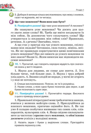 8 Розділ 1
3. Добери й випиши кілька висловлювань про мову з книжок,
газет чи журналів, які ти читаєш.
Що таке мовлення? Яким воно має бути?
9. Поміркуйте разом! Що таке усне мовлення? А писемне?
Як опанувати усне мовлення? Чи досить для цьо­
го знати лише слова? Ні. Треба ще вміти поєднувати їх
між собою. За допомогою чого сполучають слова? Що
утворюється із поєднаних між собою слів? Правильно,
речення. А з речень? Звичайно, текст.
А що стає у пригоді під час усного мовлення, спілку­
вання між людьми? Інтонація, сила голосу, міміка, жес­
ти. Як же правильно користуватися цими помічниками
усного мовлення? Про які вимоги до усного мовлення ти
вже знаєш? Назви їх. Яким вимогам має відповідати пи­
семне мовлення?
10. 1. Прочитай, що говорить народна мудрість про значен­
ня знань у житті людини.
1. Наука для людини, як сонце для життя. 2. Хто
більше читає, той більше знає. 3. Наука і труд добрий
плід дають. 4. Знання злодій не вкраде, у вогні не згорять
і у воді не потонуть.
2. Спиши висловлювання. Поясни, як ти їх розумієш.
3. Назви слова, у яких одна буква позначає два звуки, а дві
букви позначають один звук.
11. Поміркуйте разом! 1. Прочитайте поради. Висловте
з цього приводу власні думки.
1. Правильної літературної мови треба вчитися завжди,
вчитися у великих майстрів слова. 2. Прислухайтеся до
власного мовлення, критично оцінюйте його. 3. Не так
уже й складно позбутися вживання тих самих слів, слів-
паразитів, вульгарних слів. 4. Якщо свідомо пильнувати­
мете за чистотою і красою свого мовлення, то обов’язково
досягнете успіхів у володінні мовою.
2. Назвіть звуки і букви у виділених словах. Пригадайте
правила переносу слів.
 