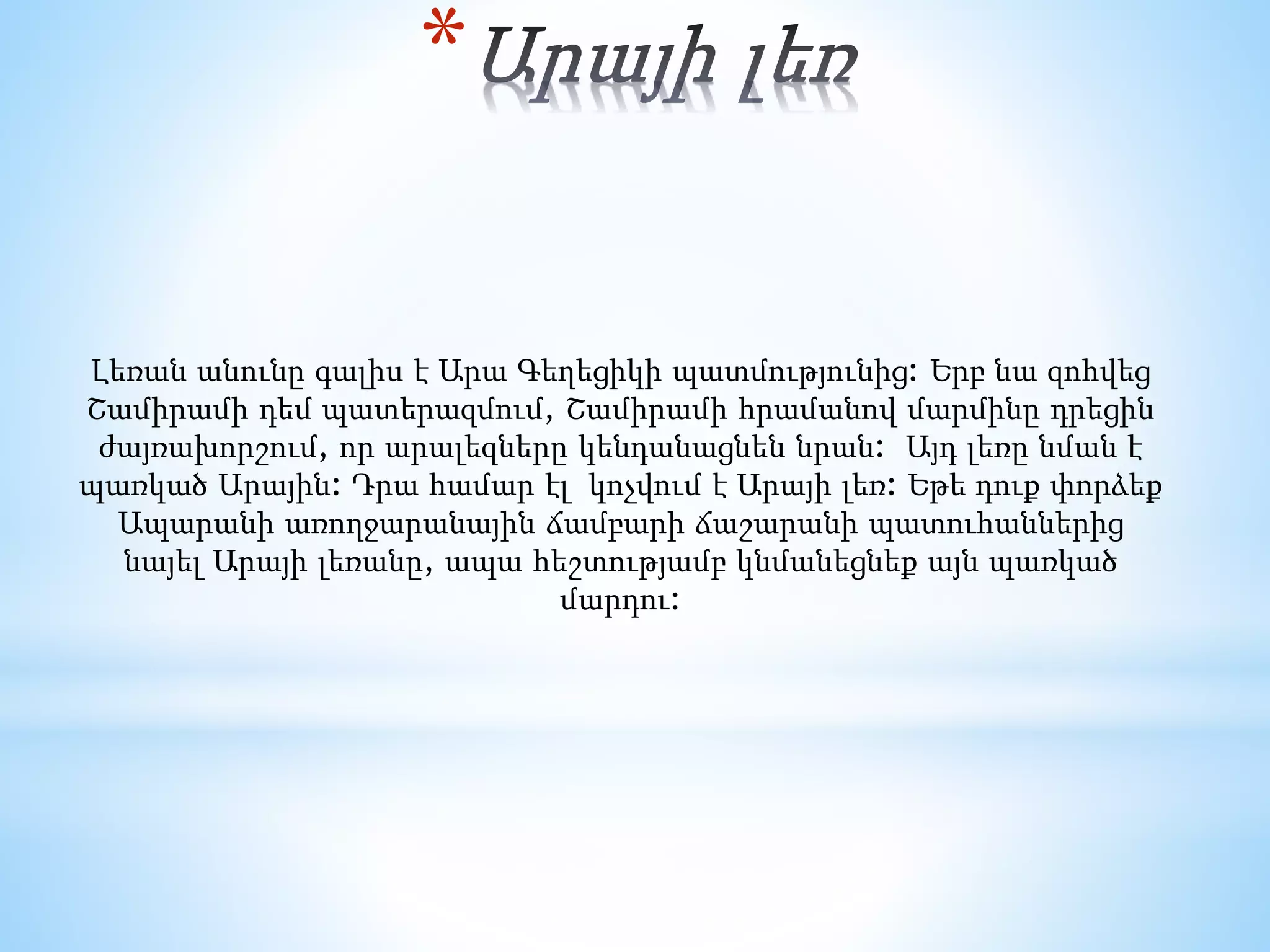 *
Լեռան անունը գալիս է Արա Գեղեցիկի պատմությունից: Երբ նա զոհվեց
Շամիրամի դեմ պատերազմում, Շամիրամի հրամանով մարմինը դրեցին
ժայռախորշում, որ արալեզները կենդանացնեն նրան: Այդ լեռը նման է
պառկած Արային: Դրա համար էլ կոչվում է Արայի լեռ: Եթե դուք փորձեք
Ապարանի առողջարանային ճամբարի ճաշարանի պատուհաններից
նայել Արայի լեռանը, ապա հեշտությամբ կնմանեցնեք այն պառկած
մարդու:
 