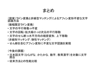 まとめ
（提案）ラドン変換と非線型マッチングによるアフィン変形不変な文字
認識方法
（振幅限定ラドン変換）
• 文字の平行移動→不変
• 文字の回転・拡大縮小→２次元の平行移動
• 文字のせん断→水平方向の粗密変形，上下移動
（非線形マッチング：弾性マッチング）
• せん断を含むアフィン変形に不変な文字認識を実現
（今後の課題）
• 日本語文字（ひらがな，かたかな，数字，教育漢字）を対象に文字
照合
• 従来方法との性能比較
 