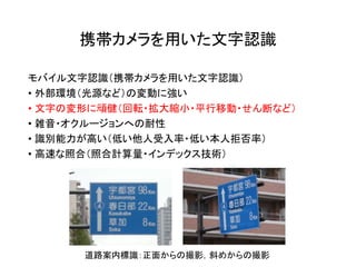 携帯カメラを用いた文字認識
モバイル文字認識（携帯カメラを用いた文字認識）
• 外部環境（光源など）の変動に強い
• 文字の変形に頑健（回転・拡大縮小・平行移動・せん断など）
• 雑音・オクルージョンへの耐性
• 識別能力が高い（低い他人受入率・低い本人拒否率）
• 高速な照合（照合計算量・インデックス技術）
道路案内標識：正面からの撮影，斜めからの撮影
 