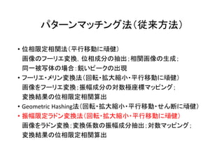 パターンマッチング法（従来方法）
• 位相限定相関法（平行移動に頑健）
画像のフーリエ変換，位相成分の抽出；相関画像の生成；
同一被写体の場合：鋭いピークの出現
• フーリエ・メリン変換法（回転・拡大縮小・平行移動に頑健）
画像をフーリエ変換；振幅成分の対数極座標マッピング；
変換結果の位相限定相関算出
• Geometric Hashing法（回転・拡大縮小・平行移動・せん断に頑健）
• 振幅限定ラドン変換法（回転・拡大縮小・平行移動に頑健）
画像をラドン変換；変換係数の振幅成分抽出；対数マッピング；
変換結果の位相限定相関算出
 