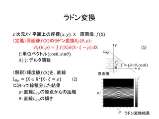 ラドン変換
2 次元𝑋𝑌 平面上の座標(𝑥, 𝑦)：X 原画像：𝑓(X)
（定義）原画像𝑓(X)のラドン変換𝑅𝑓(𝜃, 𝜌)：
𝑅𝑓 𝜃, 𝜌 = 𝑓(X)𝛿(X ∙ 𝜉 − 𝜌) dX (1)
𝜉:単位ベクトル(cos𝜃, sin𝜃)
𝛿(∙)：デルタ関数
（解釈）輝度値𝑓(X)を，直線
𝐿 𝜃𝜌 = {X ∈ 𝑅2
|X ∙ 𝜉 = 𝜌} (2)
に沿って線積分した結果
𝜌：直線𝐿 𝜃𝜌の原点からの距離
𝜃：直線𝐿 𝜃𝜌の傾き
𝐿 𝜃𝜌
x
y
𝜃
𝜉 = (sin𝜃, cos𝜃)
𝜌
𝜌
𝜃
原画像
ラドン変換結果
 