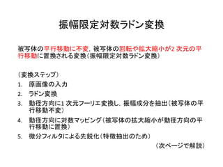 振幅限定対数ラドン変換
被写体の平行移動に不変，被写体の回転や拡大縮小が2 次元の平
行移動に置換される変換（振幅限定対数ラドン変換）
（変換ステップ）
1. 原画像の入力
2. ラドン変換
3. 動径方向に1 次元フーリエ変換し，振幅成分を抽出（被写体の平
行移動不変）
4. 動径方向に対数マッピング（被写体の拡大縮小が動径方向の平
行移動に置換）
5. 微分フィルタによる先鋭化（特徴抽出のため）
（次ページで解説）
 