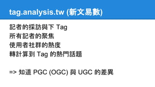 tag.analysis.tw (新文易數)
記者的採訪與下 Tag
所有記者的聚焦
使用者社群的熱度
轉計算到 Tag 的熱門話題
=> 知道 PGC (OGC) 與 UGC 的差異
 