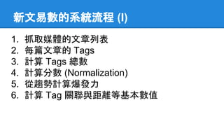 新文易數的系統流程 (I)
1. 抓取媒體的文章列表
2. 每篇文章的 Tags
3. 計算 Tags 總數
4. 計算分數 (Normalization)
5. 從趨勢計算爆發力
6. 計算 Tag 關聯與距離等基本數值
 