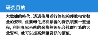 研究目的
大數據的時代, 透過使用者行為能夠獲取相當數
量的資料, 但要轉化成有意義的資訊須要一些過
程, 利用專家系統的聚焦然後配合社群行為的大
量資料, 就可以提高解讀資訊的價值.
 