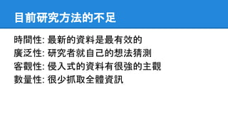 目前研究方法的不足
時間性: 最新的資料是最有效的
廣泛性: 研究者就自己的想法猜測
客觀性: 侵入式的資料有很強的主觀
數量性: 很少抓取全體資訊
 