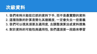次級資料
1. 我們有時只能從已抓的資料下手, 而不是最實際的資料
2. 這種指數的計算是簡化其複雜度, 一定會失去一些意義
3. 我們可以視其須要及適用度, 去調整演算法或資料搜集
4. 對於資料的可能性與適用性, 我們還須要一段路來學習
 