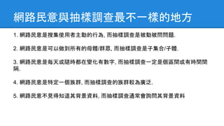 網路民意與抽樣調查最不一樣的地方
1. 網路民意是搜集使用者主動的行為, 而抽樣調查是被動被問問題.
2. 網路民意是可以做到所有的母體/群眾, 而抽樣調查是子集合/子體.
3. 網路民意是每天或隨時都在變化有數字, 而抽樣調查一定是個區間或有時間間
隔.
4. 網路民意是特定一個族群, 而抽樣調查的族群較為廣泛.
5. 網路民意不見得知道其背景資料, 而抽樣調查通常會詢問其背景資料
 