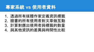 專家系統 vs 使用者資料
1. 透過所有媒體作家定義資訊標籤
2. 臉書的所有使用者對文章做互動
3. 計算對應出使用者與標籤的數量
4. 與其他資訊的差異與時間性比較
 