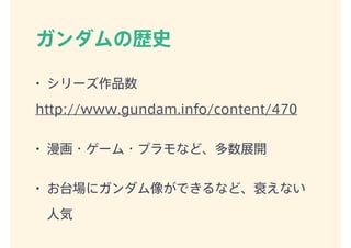 ガンダムの歴史
• シリーズ作品数
http://www.gundam.info/content/470
• 漫画・ゲーム・プラモなど、多数展開
• お台場にガンダム像ができるなど、衰えない
人気
 