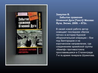 Замулин В.
Забытое сражение
Огненной Дуги [Текст]/ Москва:
Яуза, Эксмо, 2009. – 672с.
В своей новой работе автор
освещает последнее «белое
пятно» в истории Курской
оборонительной операции – бои
под Белгородом и на
корочанском направлении, где
соединениям армейской группы
«Кемпф» противостояла
прославившаяся в Сталинграде
7-я гв.армия генерала Шумилова.
 