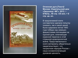 Огненная дуга [Текст]/
Москва: Издательский дом
«Звонница –МГ», 2013. –
679[1]с., 40 стр. ч/б илл. + 8
стр. цв. ил.
В предлагаемой книге
составители сделали попытку
показать, как и какой ценой
была одержана летом 1943
года победа над немецко-
фашистскими полчищами на
курской дуге, означающая
коренной перелом в этой
страшной кровопролитной
войне. Представленные в
книге материалы убедительно
свидетельствуют, что
патриотизм народов России –
наша основополагающая
духовная ценность.
 