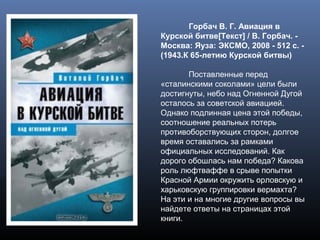 Горбач В. Г. Авиация в
Курской битве[Текст] / В. Горбач. -
Москва: Яуза: ЭКСМО, 2008 - 512 с. -
(1943.К 65-летию Курской битвы)
Поставленные перед
«сталинскими соколами» цели были
достигнуты, небо над Огненной Дугой
осталось за советской авиацией.
Однако подлинная цена этой победы,
соотношение реальных потерь
противоборствующих сторон, долгое
время оставались за рамками
официальных исследований. Как
дорого обошлась нам победа? Какова
роль люфтваффе в срыве попытки
Красной Армии окружить орловскую и
харьковскую группировки вермахта?
На эти и на многие другие вопросы вы
найдете ответы на страницах этой
книги.
 