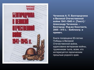 Чиченков А. П. Белгородчина
в Великой Отечественной
войне 1941-1945 гг. [Текст] /
Александр Чиченков. -
Белгород: Изд-во Константа,
2005 - 415 с. - Библиогр. в
примеч.
Книга посвящена 60-летию
Победы в Великой
Отечественной войне,
адресована ветеранам войны,
труженикам тыла, всем, кто
интересуется героическим
прошлым родного края.
 