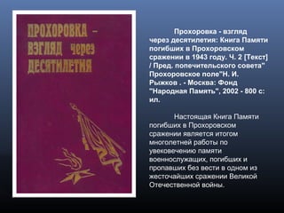 Прохоровка - взгляд
через десятилетия: Книга Памяти
погибших в Прохоровском
сражении в 1943 году. Ч. 2 [Текст]
/ Пред. попечительского совета"
Прохоровское поле"Н. И.
Рыжков . - Москва: Фонд
"Народная Память", 2002 - 800 с:
ил.
Настоящая Книга Памяти
погибших в Прохоровском
сражении является итогом
многолетней работы по
увековечению памяти
военнослужащих, погибших и
пропавших без вести в одном из
жесточайших сражении Великой
Отечественной войны.
 