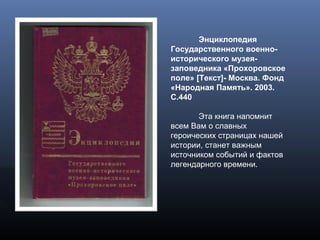 Энциклопедия
Государственного военно-
исторического музея-
заповедника «Прохоровское
поле» [Текст]- Москва. Фонд
«Народная Память». 2003.
С.440
Эта книга напомнит
всем Вам о славных
героических страницах нашей
истории, станет важным
источником событий и фактов
легендарного времени.
 