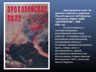 Прохоровское поле: Из
хроники танкового сражения
[Текст]/ ред-сост. В.П.Бекетов.
- Белгород: ИЗДАТ. ДОМ
"ШАПОВАЛОВ", 1998 –
520с.:ил.
В книге собраны и
систематизированы
воспоминания участников
событий - от рядовых солдат до
крупнейших военачальников,
исследования военных
историков, архивные материалы,
карты, схемы, кино- и
фотодокументы, другие
достоверные свидетельства.
Использованы снимки военной
фотохроники ТАСС, агентства
печати Новости.
 