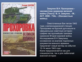 Замулин В.Н. Прохоровка -
неизвестное сражение великой
войны [Текст] / В. Н. Замулин. - М.:
АСТ, 2006 - 734с. - (Неизвестные
войны)
Ожесточенные бои летом 1943
года у железнодорожной станции
Прохоровка на Курской дуге вошли в
официальную советскую историо-
графию как крупнейшее танковое
сражение Второй мировой войны
Исследование В Н Замулина,
основанное на анализе подлинных
документов военного времени,
предлагает новый взгляд на события
12-14 июля 1943 года
Книга предназначается как для
специалистов, так и для любителей
военной истории
 