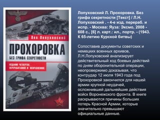 Лопуховский Л. Прохоровка. Без
грифа секретности [Текст] / Л.Н.
Лопуховский . - 4-е изд. перераб. и
испр. - Москва: Яуза: Эксмо, 2008 -
608 с., [6] л. карт.: ил., портр. - (1943.
К 65-летию Курской битвы)
Сопоставив документы советских и
немецких военных архивов,
Л.Н.Лопуховский анализирует
действительный ход боевых действий
по дням оборонительной операции,
неопровержимо доказывая, что
контрудар 12 июля 1943 года под
Прохоровкой закончился для нашей
армии крупной неудачей,
осложнившей дальнейшие действия
войск Воронежского фронта. В книге
раскрываются причины больших
потерь Красной Армии, которые
значительно превышают
официальные данные.
 