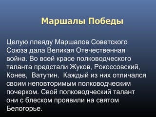 Целую плеяду Маршалов Советского
Союза дала Великая Отечественная
война. Во всей красе полководческого
таланта предстали Жуков, Рокоссовский, 
Конев,  Ватутин. Каждый из них отличался
своим неповторимым полководческим
почерком. Свой полководческий талант
они с блеском проявили на святом
Белогорье.
 