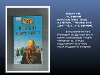 Шишов А.В.
100 Великих
военачальников [Текст] /
А.В.Шишов. – Москва: Вече,
2009. – 432с. – (100 великих).
В этой книге описаны
биографии ста действительно
великих полководцев истории
человечества, которые
представляют различные
эпохи, государства и народы
 