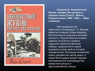 Соколов Б. Неизвестный
Жуков: портрет без ретуши в
зеркале эпохи.[Текст] - Минск:
Родиола-плюс, 2000 - 608 с. - (Мир
в войнах)
Имя выдающегося
советского полководца Г. К. Жукова
известно в нашей стране каждому.
Исключительно сильная и волевая
личность, Георгий Константинович
навечно останется в памяти
народной символом Великой
победы, одержанной в самой
кровавой из всех войн в истории
человечества. Используя множество
новых документов, автор резко, а
порой беспощадно рисует портрет
прославленного полководца без
привычной ретуши и
хрестоматийного глянца.
 