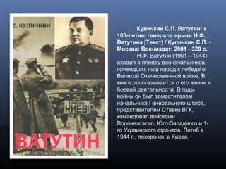 Куличкин С.П. Ватутин: к
100-летию генерала армии Н.Ф.
Ватутина [Текст] / Куличкин С.П. -
Москва: Воениздат, 2001 - 320 с.
Н.Ф. Ватутин (1901—1944)
входил в плеяду военачальников,
приведших наш народ к победе в
Великой Отечественной войне. В
книге рассказывается о его жизни и
боевой деятельности. В годы
войны он был заместителем
начальника Генерального штаба,
представителем Ставки ВГК,
командовал войсками
Воронежского, Юго-Западного и 1-
го Украинского фронтов. Погиб в
1944 г., похоронен в Киеве.
 