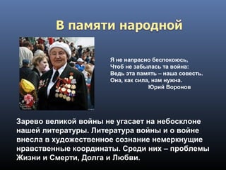 Я не напрасно беспокоюсь,
Чтоб не забылась та война:
Ведь эта память – наша совесть.
Она, как сила, нам нужна.
Юрий Воронов
Зарево великой войны не угасает на небосклоне
нашей литературы. Литература войны и о войне
внесла в художественное сознание немеркнущие
нравственные координаты. Среди них – проблемы
Жизни и Смерти, Долга и Любви.
 