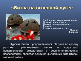 Те бои – как мера нашей силы
Потому она и дорога,
Насмерть прикипевшая к
России
Курская великая дуга…
Михаил
Борисов
Курская битва, продолжавшаяся 50 дней по своему
размаху, привлекаемым силам и средствам,
напряженности, результатам и военно-политическим
последствиям, является одной из крупнейших битв Второй
мировой войны.
 