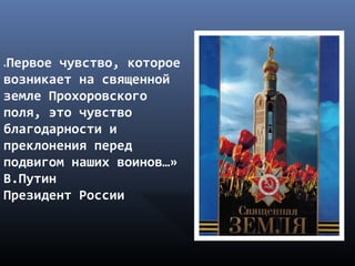«Первое чувство, которое
возникает на священной
земле Прохоровского
поля, это чувство
благодарности и
преклонения перед
подвигом наших воинов…»
В.Путин
Президент России
 