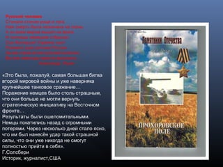 Русский человек
Стонали стоном рощи и луга.
Нам смерть была назначена на осень.
А он всем миром вышел на врага
И полчища немецкие отбросил
Сын Белоруси! Украины сын!
Пожмите руки ратнику России.
За вас горой встал русский исполин,
Вы все невзгоды вместе выносили…
Александр Яшин
«Это была, пожалуй, самая большая битва
второй мировой войны и уже наверняка
крупнейшее танковое сражение…
Поражение немцев было столь страшным,
что они больше не могли вернуть
стратегическую инициативу на Восточном
фронте…
Результаты были ошеломительными.
Немцы покатились назад с огромными
потерями. Через несколько дней стало ясно,
что им был нанесён удар такой страшной
силы, что они уже никогда не смогут
полностью прийти в себя».
Г.Солсбери
Историк, журналист,США
 