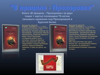 Книга «В прицеле – Прохоровка» (в двух
томах + карты) посвящена 70-летию
танкового сражения под Прохоровкой в
Курской битве.
Васильева Л.Н., Желтов И.Г.
В прицеле – Прохоровка. В 2-х т. Т.1 [Текст]/
Л.Н.Васильева, И.Г.Желтова. – Москва; Белгород;
Прохоровка: КОНСТАНТА, 2013 – 448с.
Величайшее танковое сражение под
Прохоровкой – центральное событие
Курской битвы. Коренной перелом в
войне. После Прохоровки
гитлеровские войска только
отступают, вплоть до Берлина.
Оба тома дополняют друг друга.
Первый берёт в прицел важнейшие
события, предшествовавшие
сражению. А само оно кратко, как
гром.
Васильева Л.Н., Желтов И.Г.
В прицеле – Прохоровка. В 2-х т. Т.2 [Текст]/
Л.Н.Васильева, И.Г.Желтова. – Москва; Белгород;
Прохоровка: КОНСТАНТА, 2013 – 448с.
Величайшее танковое сражение под
Прохоровкой – центральное событие
Курской битвы. Коренной перелом в
войне. После Прохоровки гитлеровские
войска только отступают, вплоть до
Берлина.
Оба тома дополняют друг друга.
Второй том – не продолжение первого,
его развитие. В документах и
воспоминаниях возникает подлинная
история.
 