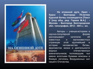 На огненной дуге. Орел -
Курск - Белгород: 70-летию
Курской битвы посвящается [Текст
]/ [под общ. ред. Гареев М.А.] . -
Москва. - Белгород: Белгородская
обл. типография, 2012 - 304 с.: ил.
Авторы – ученые-историки в
научно-популярной форме
рассказывают читателю об
известных и малоизвестных
страницах этой крупнейшей в
истории человечества битвы,
фрагментах жизни и деятельности
видных отечественных
военачальников, полководцев, чьи
имена золотыми буквами вписаны в
боевую летопись Вооруженных сил
нашего Отечества.
 