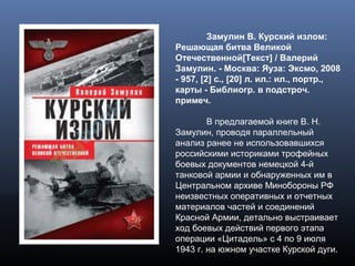 Замулин В. Курский излом:
Решающая битва Великой
Отечественной[Текст] / Валерий
Замулин. - Москва: Яуза: Эксмо, 2008
- 957, [2] с., [20] л. ил.: ил., портр.,
карты - Библиогр. в подстроч.
примеч.
В предлагаемой книге В. Н.
Замулин, проводя параллельный
анализ ранее не использовавшихся
российскими историками трофейных
боевых документов немецкой 4-й
танковой армии и обнаруженных им в
Центральном архиве Минобороны РФ
неизвестных оперативных и отчетных
материалов частей и соединений
Красной Армии, детально выстраивает
ход боевых действий первого этапа
операции «Цитадель» с 4 по 9 июля
1943 г. на южном участке Курской дуги.
 