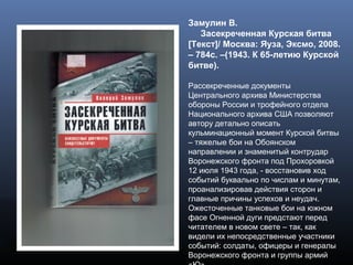 Замулин В.
Засекреченная Курская битва
[Текст]/ Москва: Яуза, Эксмо, 2008.
– 784с. –(1943. К 65-летию Курской
битве).
Рассекреченные документы
Центрального архива Министерства
обороны России и трофейного отдела
Национального архива США позволяют
автору детально описать
кульминационный момент Курской битвы
– тяжелые бои на Обоянском
направлении и знаменитый контрудар
Воронежского фронта под Прохоровкой
12 июля 1943 года, - восстановив ход
событий буквально по числам и минутам,
проанализировав действия сторон и
главные причины успехов и неудач.
Ожесточенные танковые бои на южном
фасе Огненной дуги предстают перед
читателем в новом свете – так, как
видели их непосредственные участники
событий: солдаты, офицеры и генералы
Воронежского фронта и группы армий
 