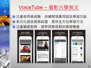 VoiceTube – 看影片學英文
注重使用者經驗，持續開發實用語言學習功能
多元化語言服務結盟，提供全方位學習方法
注重偏鄉教育，提昇弱勢族群的學習機會
33
 