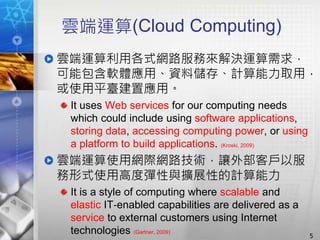 雲端運算(Cloud Computing)
雲端運算利用各式網路服務來解決運算需求，
可能包含軟體應用、資料儲存、計算能力取用，
或使用平臺建置應用。
It uses Web services for our computing needs
which could include using software applications,
storing data, accessing computing power, or using
a platform to build applications. (Kroski, 2009)
雲端運算使用網際網路技術，讓外部客戶以服
務形式使用高度彈性與擴展性的計算能力
It is a style of computing where scalable and
elastic IT‐enabled capabilities are delivered as a
service to external customers using Internet
technologies (Gartner, 2009)
5
 