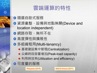 雲端運算的特性
隨選自助式服務
資源彙整、設備與地點無關(Device and
location independent)
網路存取、無所不在
高度彈性與擴展性
多組織租用(Multi-tenancy)
基礎建設集中管理(Centralization)
尖峰時段容量增加(Peak-load capacity)
利用與效率(Utilization and efficiency)
可度量的服務
Wikipedia (2015) Mell & Grance (2011)
7
 