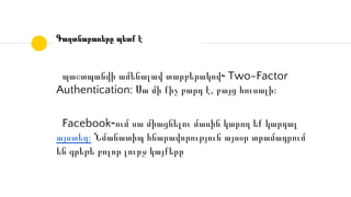 Գաղտնաբառերը պետք է
պաշտպանվի ամենալավ տարբերակով֊ Two-Factor
Authentication: Սա մի քիչ բարդ է, բայց հուսալի։
Facebook֊ում սա միացնելու մասին կարող եք կարդալ
այստեղ։ Նմանատիպ հնարավորություն այսօր տրամադրում
են գրեթե բոլոր լուրջ կայքերը
 