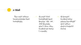 e-Mail
Զգուշացեք անհայտ
հասցեատերերից եկած
նամակներից․
◉ մի բացեք նման
նամակներին կցած
ֆայլերը: .zip, .rar,
.exe ֆայլերից
պետք է հեռու մնալ,
նույնիսկ եթե ծանոթ
է ուղարկել
◉ մի կտացրեք
նույնիսկ ծանոթ
թվացող հղումներին՝
պետք լինելու
դեպքում հավաքեք
ձեռքով
 