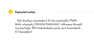 Սոցիալական ցանցեր
Եթե կայքերը առաջարկում են ձեզ թարմացնել Flash,
Java, տեղադրել Chrome Extension՝ անհապաղ հեռացեք
այդ կայքերից։ Մեծ հավանականությամբ դուք հարձակման
եք ենթարկվում։
 