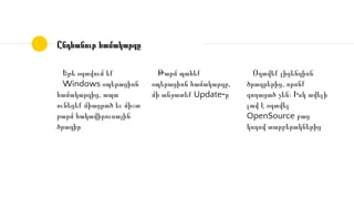 Եթե օգտվում եք
Windows օպերացիոն
համակարգից, ապա
ունեցեք միացրած եւ միշտ
թարմ հակավիրուսային
ծրագիր
Ընդհանուր համակարգը
Թարմ պահեք
օպերացիոն համակարգը,
մի անջատեք Update֊ը
Օգտվեք լիցենզիոն
ծրագրերից, որոնք
գողացած չեն։ Իսկ ավելի
լավ է օգտվել
OpenSource բաց
կոդով տարբերակներից
 