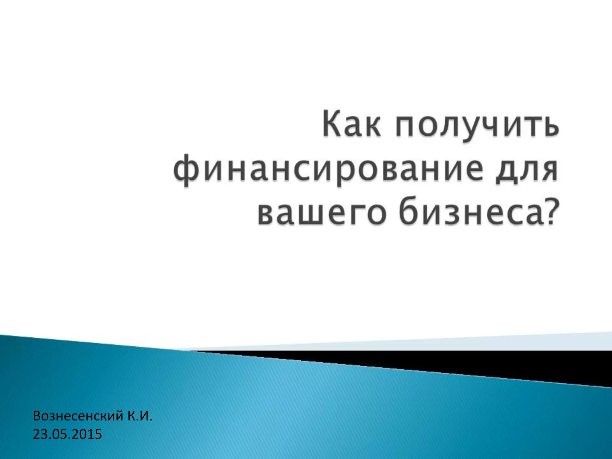 Как получить финансирование для
вашего бизнеса?
Вознесенский К.И.
23.05.2015
 